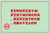 灵芝粉和灵芝孢子油？灵芝孢子油价格比较高，想买灵芝孢子粉代替，效果会不怎么好吗