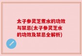 太子参灵芝煮水的功效与禁忌(太子参灵芝水的功效及禁忌全解析)