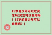 15岁青少年可以吃灵芝吗(灵芝可以食用吗？15岁的青少年可以食用吗？)