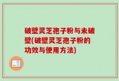 破壁灵芝孢子粉与未破壁(破壁灵芝孢子粉的功效与使用方法)