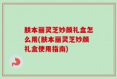 肤本丽灵芝妙颜礼盒怎么用(肤本丽灵芝妙颜礼盒使用指南)