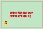 男士吃灵芝的好处(男性常吃灵芝的好处)
