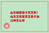 山东破壁孢子灵芝粉？山东芝圣堂灵芝孢子油口碑怎么样