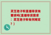 灵芝孢子粉直播带货有要求吗(直播带货需求：灵芝孢子粉有何规定？)