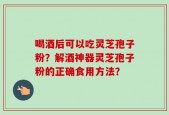 喝酒后可以吃灵芝孢子粉？解酒神器灵芝孢子粉的正确食用方法？
