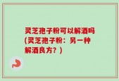 灵芝孢子粉可以解酒吗(灵芝孢子粉：另一种解酒良方？)