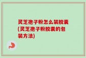 灵芝孢子粉怎么装胶囊(灵芝孢子粉胶囊的包装方法)