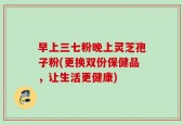 早上三七粉晚上灵芝孢子粉(更换双份保健品，让生活更健康)