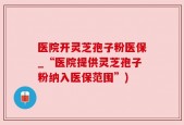 医院开灵芝孢子粉医保_“医院提供灵芝孢子粉纳入医保范围”)