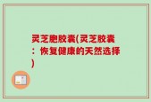 灵芝胞胶囊(灵芝胶囊：恢复健康的天然选择)