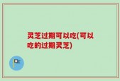 灵芝过期可以吃(可以吃的过期灵芝)