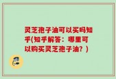 灵芝孢子油可以买吗知乎(知乎解答：哪里可以购买灵芝孢子油？)