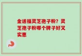 金送福灵芝孢子粉？灵芝孢子粉哪个牌子好又实惠