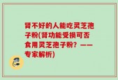 肾不好的人能吃灵芝孢子粉(肾功能受损可否食用灵芝孢子粉？——专家解析)