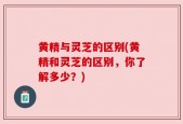 黄精与灵芝的区别(黄精和灵芝的区别，你了解多少？)