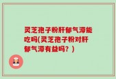 灵芝孢子粉肝郁气滞能吃吗(灵芝孢子粉对肝郁气滞有益吗？)