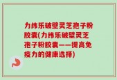 力纬乐破壁灵芝孢子粉胶囊(力纬乐破壁灵芝孢子粉胶囊——提高免疫力的健康选择)