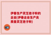 伊春生产灵芝孢子粉的企业(伊春企业生产高质量灵芝孢子粉)