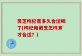 灵芝枸杞煮多久合适喝了(枸杞和灵芝怎样煮才合适？)