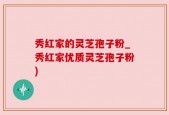 秀红家的灵芝孢子粉_秀红家优质灵芝孢子粉)