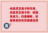 尚臣灵芝孢子粉作用_尚臣灵芝孢子粉：增强免疫力，改善睡眠，延缓衰老的天然健康选择)