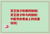 灵芝孢子粉跟阿胶糕(灵芝孢子粉与阿胶糕：中医传统餐桌上的双重功效)