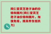 同仁堂灵芝孢子油的价格和图片(同仁堂灵芝孢子油价格和图片，加强免疫，提高养生抵抗力)