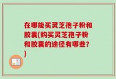 在哪能买灵芝孢子粉和胶囊(购买灵芝孢子粉和胶囊的途径有哪些？)