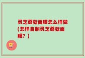 灵芝蘑菇面膜怎么样做(怎样自制灵芝蘑菇面膜？)