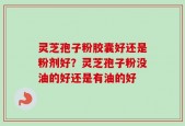 灵芝孢子粉胶囊好还是粉剂好？灵芝孢子粉没油的好还是有油的好