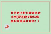 灵芝孢子粉与蜂蜜混合比例(灵芝孢子粉与蜂蜜的完美混合比例！)