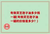 粤微灵芝孢子油多少钱一罐(粤微灵芝孢子油一罐的价格是多少？)