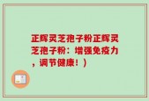 正辉灵芝孢子粉正辉灵芝孢子粉：增强免疫力，调节健康！)
