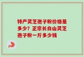 特产灵芝孢子粉价格是多少？正宗长白山灵芝孢子粉一斤多少钱
