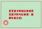 灵芝孢子粉和红参液灵芝孢子粉与红参液：健康补益之选)