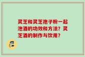灵芝和灵芝孢子粉一起泡酒的功效和方法？灵芝酒的制作与饮用？