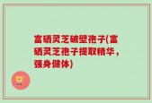 富硒灵芝破壁孢子(富硒灵芝孢子提取精华，强身健体)