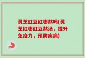 灵芝豇豆红枣熬吗(灵芝红枣豇豆熬汤，提升免疫力，预防疾病)
