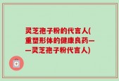 灵芝孢子粉的代言人(重塑形体的健康良药——灵芝孢子粉代言人)