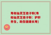 寿和仙灵芝孢子粉(寿和仙灵芝孢子粉：护肝养生，助你健康长寿)
