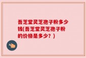 吾芝堂灵芝孢子粉多少钱(吾芝堂灵芝孢子粉的价格是多少？)