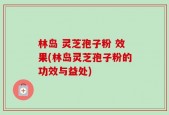 林岛 灵芝孢子粉 效果(林岛灵芝孢子粉的功效与益处)