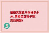 荣格灵芝孢子粉报多少分_荣格灵芝孢子粉：高效保健)