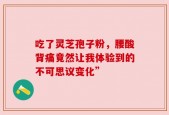 吃了灵芝孢子粉，腰酸背痛竟然让我体验到的不可思议变化”