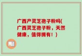 广西产灵芝孢子粉吗(广西灵芝孢子粉，天然健康，值得拥有！)