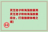 灵芝孢子粉海藻胶囊壳灵芝孢子粉和海藻胶囊结合，打造强健体魄之道)