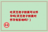 吃灵芝孢子胶囊可以怀孕吗(灵芝孢子胶囊对怀孕有影响吗？)