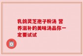 乳鸽灵芝孢子粉汤 营养滋补的美味汤品你一定要试试