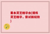 果本灵芝精华水(提炼灵芝精华，尝试新绽放)