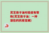 灵芝孢子油对癌症有帮助(灵芝孢子油：一种潜在的抗癌宝藏)